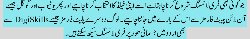 جو کوئی بھی فری لانسنگ شروع کرنا چاہتا ہے اسے اپنی فیلڈ کا انتخاب کرنا چاہیے اور پھر یوٹیوب اور گوگل جیسے آن لائن پلیٹ فارمز سے اس کے بارے میں جاننا چاہیے۔ لوگ دوسرے پلیٹ فارمز جیسے DigiSkills سے بھی اردو میں جسمانی طور پر فری لانسنگ سیکھ سکتے ہیں۔