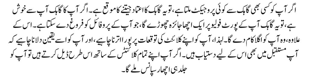 اگر آپ کو کسی بھی گاہک سے کوئی پروجیکٹ ملتا ہے، تو یہ گاہک کا اعتماد جیتنے کا موقع ہے۔ اگر آپ کا گاہک آپ سے خوش ہے، تو یہ گاہک آپ کے پورٹ فولیو پر ایک اچھا جائزہ چھوڑے گا، جو آپ کے پروفائل کو فروغ دے سکتا ہے۔ اس کے علاوہ، وہ آپ کو اگلا کام دے گا۔ لہذا، آپ کو اپنے کلائنٹ کی توقعات پر پورا اترنا چاہیے، اور آپ کو اسے یقین دلانا چاہیے کہ آپ مستقبل میں بھی اس کے لیے دستیاب ہیں۔ اگر آپ اپنے تمام کلائنٹس کے ساتھ اس طرح ڈیل کرتے ہیں تو آپ کو جلد ہی اچھا رسپانس ملے گا۔